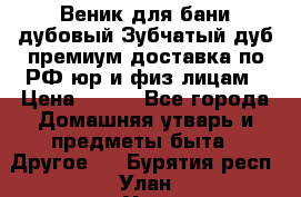 Веник для бани дубовый Зубчатый дуб премиум доставка по РФ юр и физ лицам › Цена ­ 100 - Все города Домашняя утварь и предметы быта » Другое   . Бурятия респ.,Улан-Удэ г.